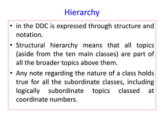 Hierarchy
• in the DDC is expressed through structure and
notation.
• Structural hierarchy means that all topics
(aside from the ten main classes) are part of
all the broader topics above them.
• Any note regarding the nature of a class holds
true for all the subordinate classes, including
logically subordinate topics classed at
coordinate numbers.
 