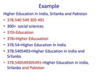 Example
Higher Education in India, Srilanka and Pakistan
• 378.540 549 305 491
• 300= social sciences
• 370=Education
• 378=Higher Educaation
• 378.54=Higher Education In India
• 378.5405493=Higher Education in India and
Srilanka
• 378.540549305491=Higher Education in india,
Srilanka and Pakistan
 