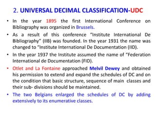2. UNIVERSAL DECIMAL CLASSIFICATION-UDC
• In the year 1895 the first International Conference on
Bibliography was organized in Brussels.
• As a result of this conference “Institute International De
Bibliography” (IIB) was founded. In the year 1931 the name was
changed to “Institute International De Documentation (IID).
• In the year 1937 the Institute assumed the name of “Federation
International de Documentation (FID).
• Otlet and La Fontaine approached Melvil Dewey and obtained
his permission to extend and expand the schedules of DC and on
the condition that basic structure, sequence of main classes and
their sub- divisions should be maintained.
• The two Belgians enlarged the schedules of DC by adding
extensively to its enumerative classes.
 