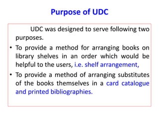 Purpose of UDC
UDC was designed to serve following two
purposes.
• To provide a method for arranging books on
library shelves in an order which would be
helpful to the users, i.e. shelf arrangement,
• To provide a method of arranging substitutes
of the books themselves in a card catalogue
and printed bibliographies.
 