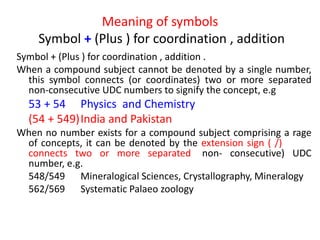 Meaning of symbols
Symbol + (Plus ) for coordination , addition
Symbol + (Plus ) for coordination , addition .
When a compound subject cannot be denoted by a single number,
this symbol connects (or coordinates) two or more separated
non-consecutive UDC numbers to signify the concept, e.g
53 + 54 Physics and Chemistry
(54 + 549)India and Pakistan
When no number exists for a compound subject comprising a rage
of concepts, it can be denoted by the extension sign ( /) which
connects two or more separated (non- consecutive) UDC
number, e.g.
548/549 Mineralogical Sciences, Crystallography, Mineralogy
562/569 Systematic Palaeo zoology
 