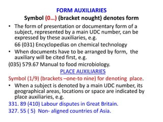FORM AUXILIARIES
Symbol (0…) (bracket nought) denotes form
• The form of presentation or documentary form of a
subject, represented by a main UDC number, can be
expressed by these auxiliaries, e.g.
66 (031) Encyclopedias on chemical technology
• When documents have to be arranged by form, the
auxiliary will be cited first, e.g.
(035) 579.67 Manual to food microbiology.
PLACE AUXILIARIES
Symbol (1/9) (brackets –one-to nine) for denoting place.
• When a subject is denoted by a main UDC number, its
geographical areas, locations or space are indicated by
place auxiliaries, e.g.
331. 89 (410) Labour disputes in Great Britain.
327. 55 ( 5) Non- aligned countries of Asia.
 