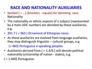 RACE AND NATIONALITY AUXILIARIES
• Symbol ( = …) (brackets - equals) for denoting race,
Nationality
• The nationality or ethnic aspects of a subject (represented
by a main UDC number) are denoted by these auxiliaries,
e.g.
• 391.7 ( = 063 ) Ornament of Ethiopian races.
• As these auxiliaries are evolved from language auxiliaries,
they may distinguish linguistic – cultural groups, e.g.
(= 460) Portuguese e-speaking peoples
• Auxiliaries derived from ( = 1.4/9.) will denote political
nationality (citizenship of nation - states), e.g.
( = 1.460) Portuguese.
 