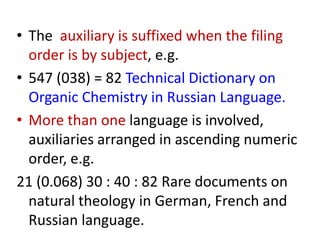 • The auxiliary is suffixed when the filing
order is by subject, e.g.
• 547 (038) = 82 Technical Dictionary on
Organic Chemistry in Russian Language.
• More than one language is involved,
auxiliaries arranged in ascending numeric
order, e.g.
21 (0.068) 30 : 40 : 82 Rare documents on
natural theology in German, French and
Russian language.
 