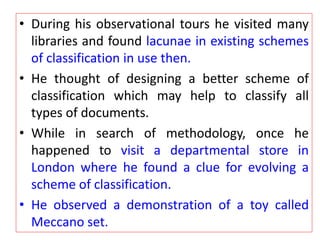 • During his observational tours he visited many
libraries and found lacunae in existing schemes
of classification in use then.
• He thought of designing a better scheme of
classification which may help to classify all
types of documents.
• While in search of methodology, once he
happened to visit a departmental store in
London where he found a clue for evolving a
scheme of classification.
• He observed a demonstration of a toy called
Meccano set.
 