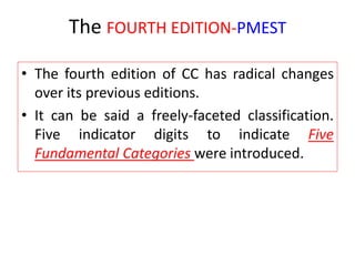The FOURTH EDITION-PMEST
• The fourth edition of CC has radical changes
over its previous editions.
• It can be said a freely-faceted classification.
Five indicator digits to indicate Five
Fundamental Categories were introduced.
 