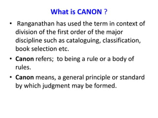 What is CANON ?
• Ranganathan has used the term in context of
division of the first order of the major
discipline such as cataloguing, classification,
book selection etc.
• Canon refers; to being a rule or a body of
rules.
• Canon means, a general principle or standard
by which judgment may be formed.
 