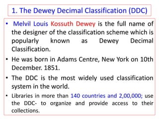 1. The Dewey Decimal Classification (DDC)
• Melvil Louis Kossuth Dewey is the full name of
the designer of the classification scheme which is
popularly known as Dewey Decimal
Classification.
• He was born in Adams Centre, New York on 10th
December. 1851.
• The DDC is the most widely used classification
system in the world.
• Libraries in more than 140 countries and 2,00,000; use
the DDC- to organize and provide access to their
collections.
 