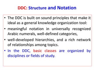 DDC: Structure and Notation
• The DDC is built on sound principles that make it
ideal as a general knowledge organization tool:
• meaningful notation in universally recognized
Arabic numerals, well-defined categories,
• well-developed hierarchies, and a rich network
of relationships among topics.
• In the DDC, basic classes are organized by
disciplines or fields of study.
 