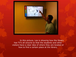 In this picture, Leo shows me how the library has
TV’s all around so that the students and other visitors
have a clear idea of where they are located or how to
find a certain place at the library.
 