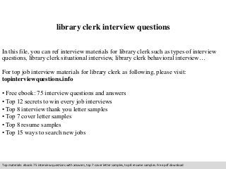 library clerk interview questions 
In this file, you can ref interview materials for library clerk such as types of interview 
questions, library clerk situational interview, library clerk behavioral interview… 
For top job interview materials for library clerk as following, please visit: 
topinterviewquestions.info 
• Free ebook: 75 interview questions and answers 
• Top 12 secrets to win every job interviews 
• Top 8 interview thank you letter samples 
• Top 7 cover letter samples 
• Top 8 resume samples 
• Top 15 ways to search new jobs 
Top materials: ebook: 75 interview questions with answers, top 7 cover letter samples, top 8 resume samples. Free pdf download 
 