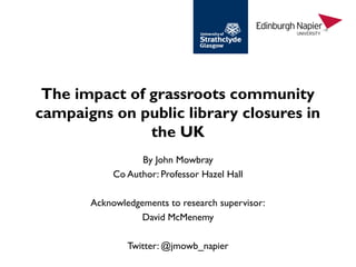 The impact of grassroots community
campaigns on public library closures in
the UK
By John Mowbray
Co Author: Professor Hazel Hall
Acknowledgements to research supervisor:
David McMenemy
Twitter: @jmowb_napier
 