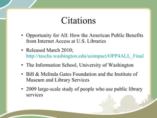 Citations Opportunity for All: How the American Public Benefits from Internet Access at U.S. Libraries Released March 2010;  http://tascha.washington.edu/usimpact/OPP4ALL_FinalReport.pdf The Information School, University of Washington Bill & Melinda Gates Foundation and the Institute of Museum and Library Services 2009 large-scale study of people who use public library services 