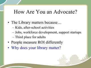 How Are You an Advocate? The Library matters because… Kids, after-school activities Jobs, workforce development, support startups Third place for adults People measure ROI differently Why does your library matter? 