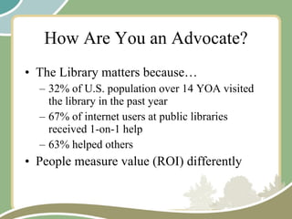 How Are You an Advocate? The Library matters because… 32% of U.S. population over 14 YOA visited the library in the past year 67% of internet users at public libraries received 1-on-1 help 63% helped others People measure value (ROI) differently 