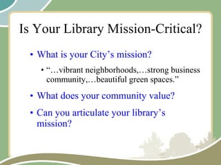 Is Your Library Mission-Critical? What is your City’s mission? “… vibrant neighborhoods,…strong business community,…beautiful green spaces.” What does your community value? Can you articulate your library’s mission? 