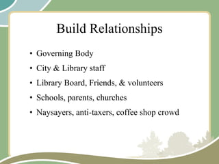 Build Relationships Governing Body City & Library staff  Library Board, Friends, & volunteers Schools, parents, churches Naysayers, anti-taxers, coffee shop crowd 