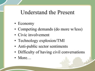 Understand the Present Economy Competing demands (do more w/less) Civic involvement Technology explosion/TMI Anti-public sector sentiments Difficulty of having civil conversations More… 