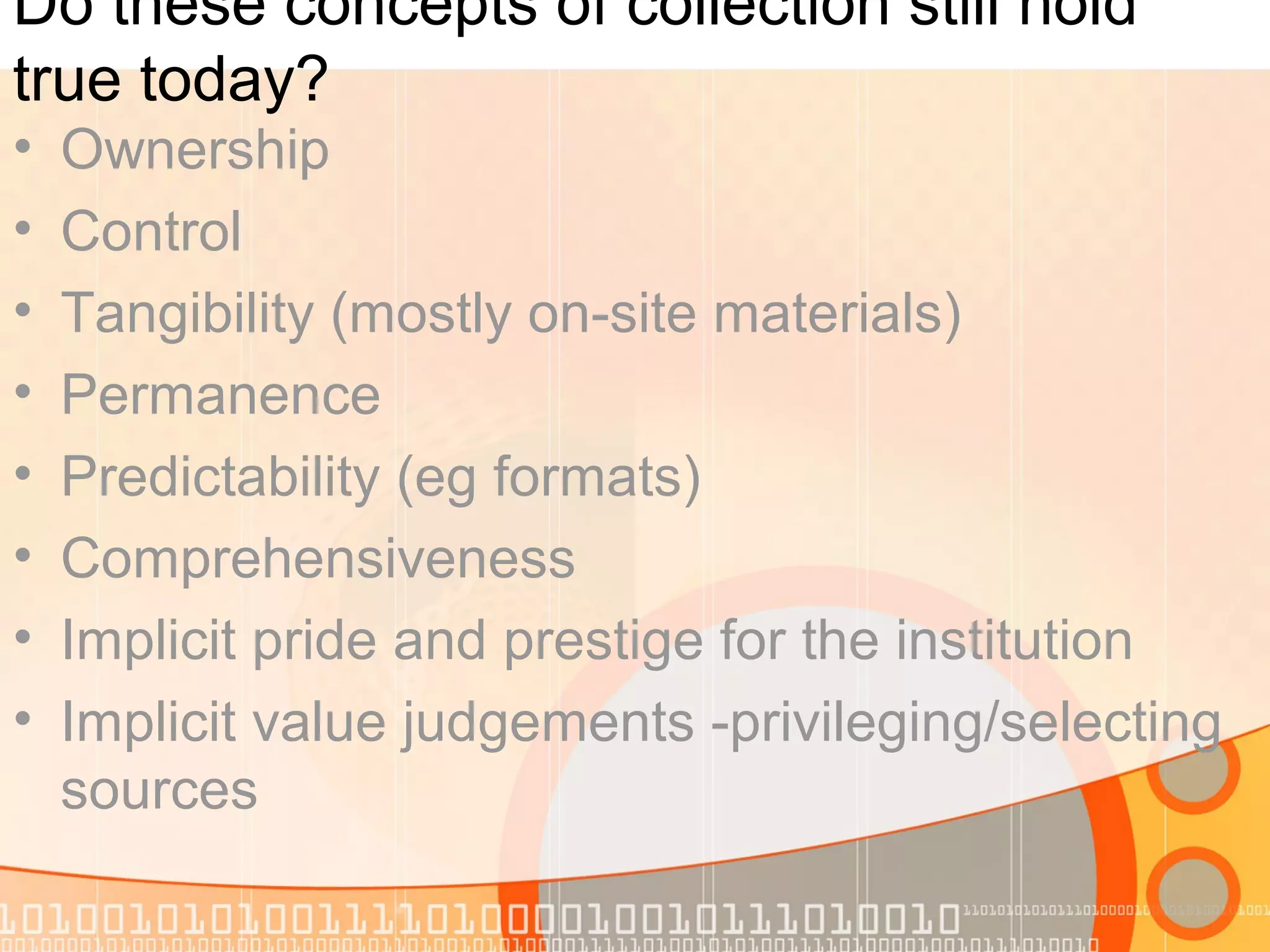 Do these concepts of collection still hold
true today?
• Ownership
• Control
• Tangibility (mostly on-site materials)
• Permanence
• Predictability (eg formats)
• Comprehensiveness
• Implicit pride and prestige for the institution
• Implicit value judgements -privileging/selecting
sources
 