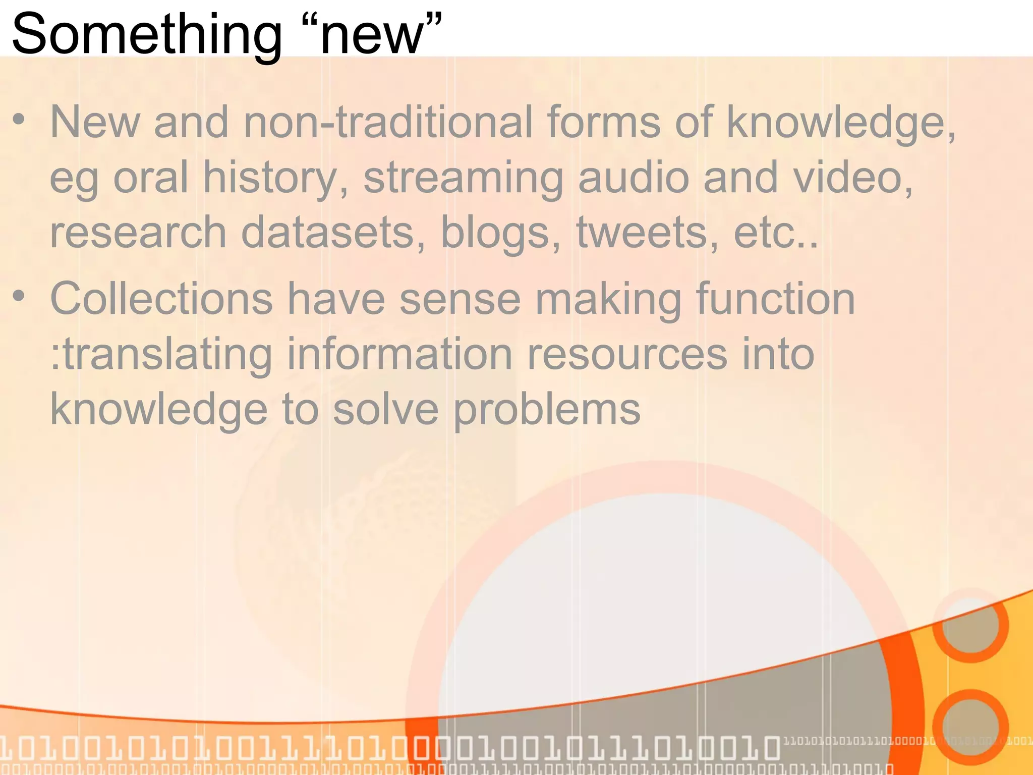 Something “new”
• New and non-traditional forms of knowledge,
eg oral history, streaming audio and video,
research datasets, blogs, tweets, etc..
• Collections have sense making function
:translating information resources into
knowledge to solve problems
 