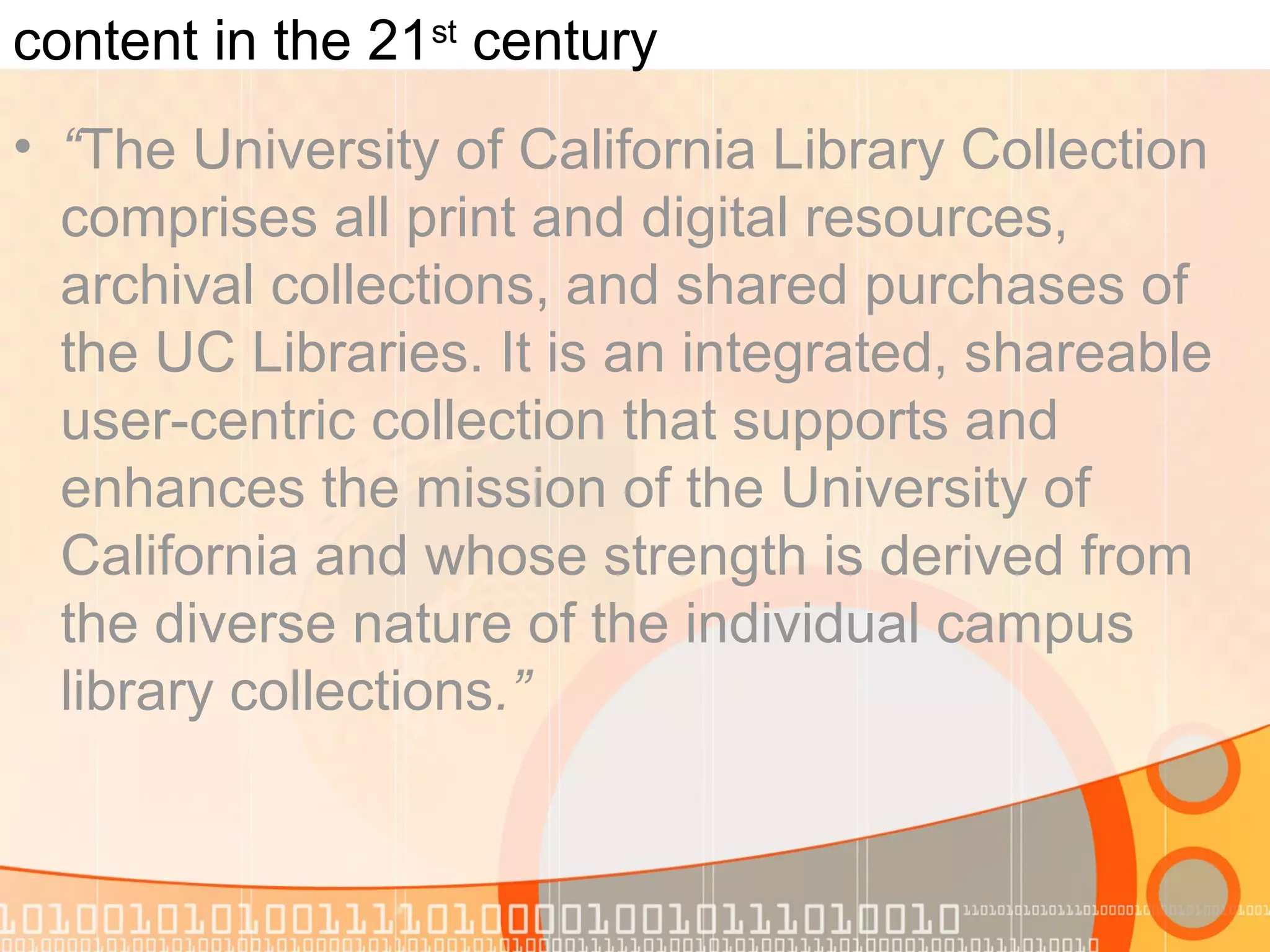 content in the 21st
century
• “The University of California Library Collection
comprises all print and digital resources,
archival collections, and shared purchases of
the UC Libraries. It is an integrated, shareable
user-centric collection that supports and
enhances the mission of the University of
California and whose strength is derived from
the diverse nature of the individual campus
library collections.”
 