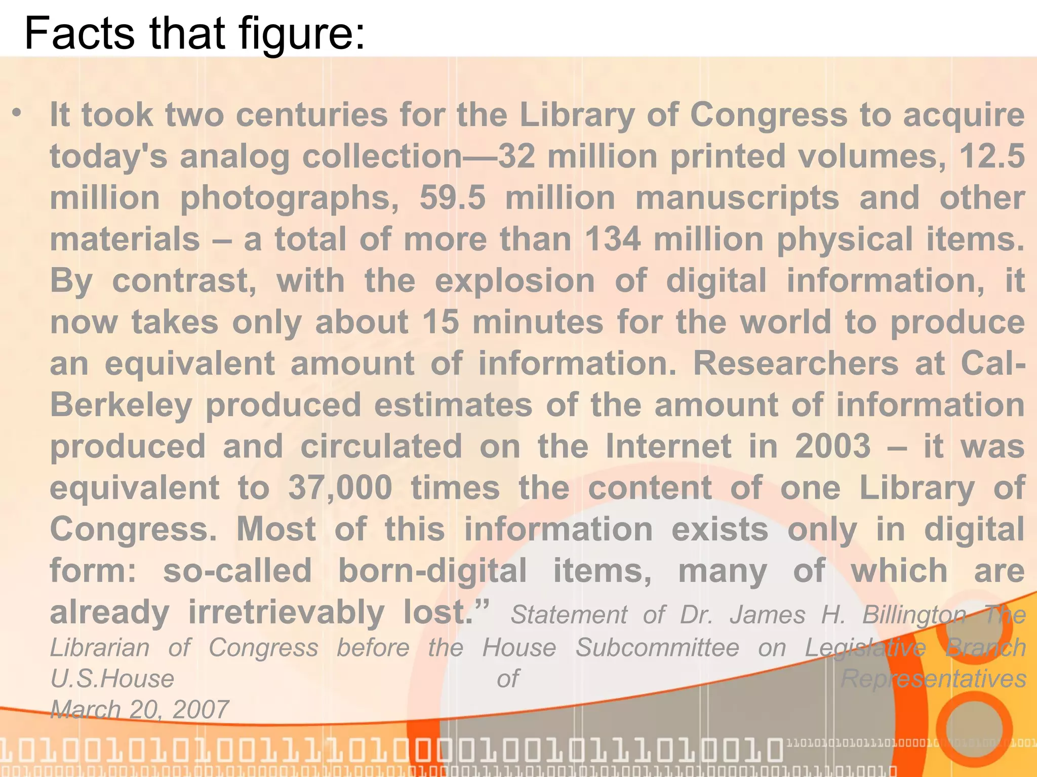 Facts that figure:
• It took two centuries for the Library of Congress to acquire
today's analog collection—32 million printed volumes, 12.5
million photographs, 59.5 million manuscripts and other
materials – a total of more than 134 million physical items.
By contrast, with the explosion of digital information, it
now takes only about 15 minutes for the world to produce
an equivalent amount of information. Researchers at Cal-
Berkeley produced estimates of the amount of information
produced and circulated on the Internet in 2003 – it was
equivalent to 37,000 times the content of one Library of
Congress. Most of this information exists only in digital
form: so-called born-digital items, many of which are
already irretrievably lost.” Statement of Dr. James H. Billington The
Librarian of Congress before the House Subcommittee on Legislative Branch
U.S.House of Representatives
March 20, 2007
 