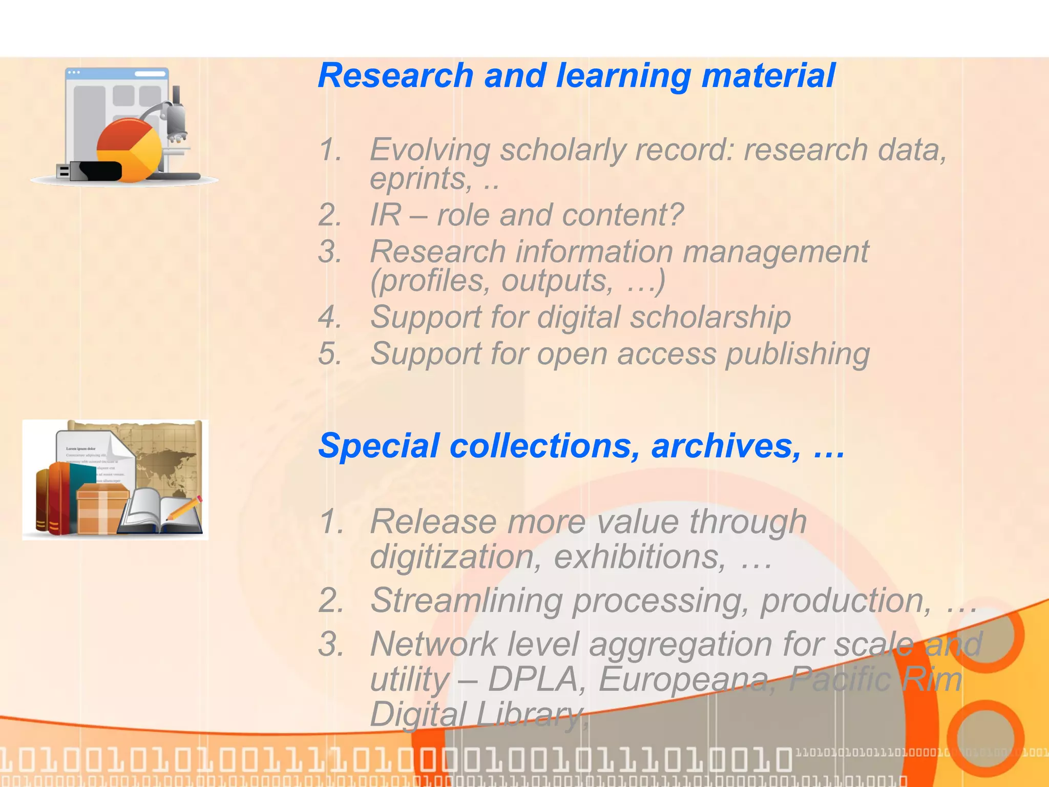 Special collections, archives, …
1. Release more value through
digitization, exhibitions, …
2. Streamlining processing, production, …
3. Network level aggregation for scale and
utility – DPLA, Europeana, Pacific Rim
Digital Library,
Research and learning material
1. Evolving scholarly record: research data,
eprints, ..
2. IR – role and content?
3. Research information management
(profiles, outputs, …)
4. Support for digital scholarship
5. Support for open access publishing
 