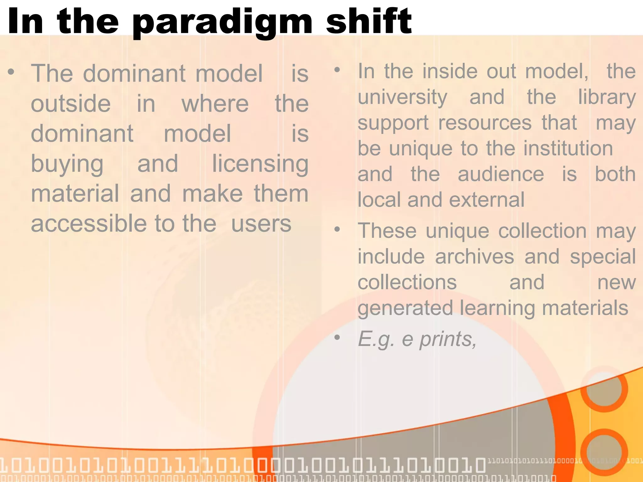 In the paradigm shift
• The dominant model is
outside in where the
dominant model is
buying and licensing
material and make them
accessible to the users
• In the inside out model, the
university and the library
support resources that may
be unique to the institution
and the audience is both
local and external
• These unique collection may
include archives and special
collections and new
generated learning materials
• E.g. e prints,
 