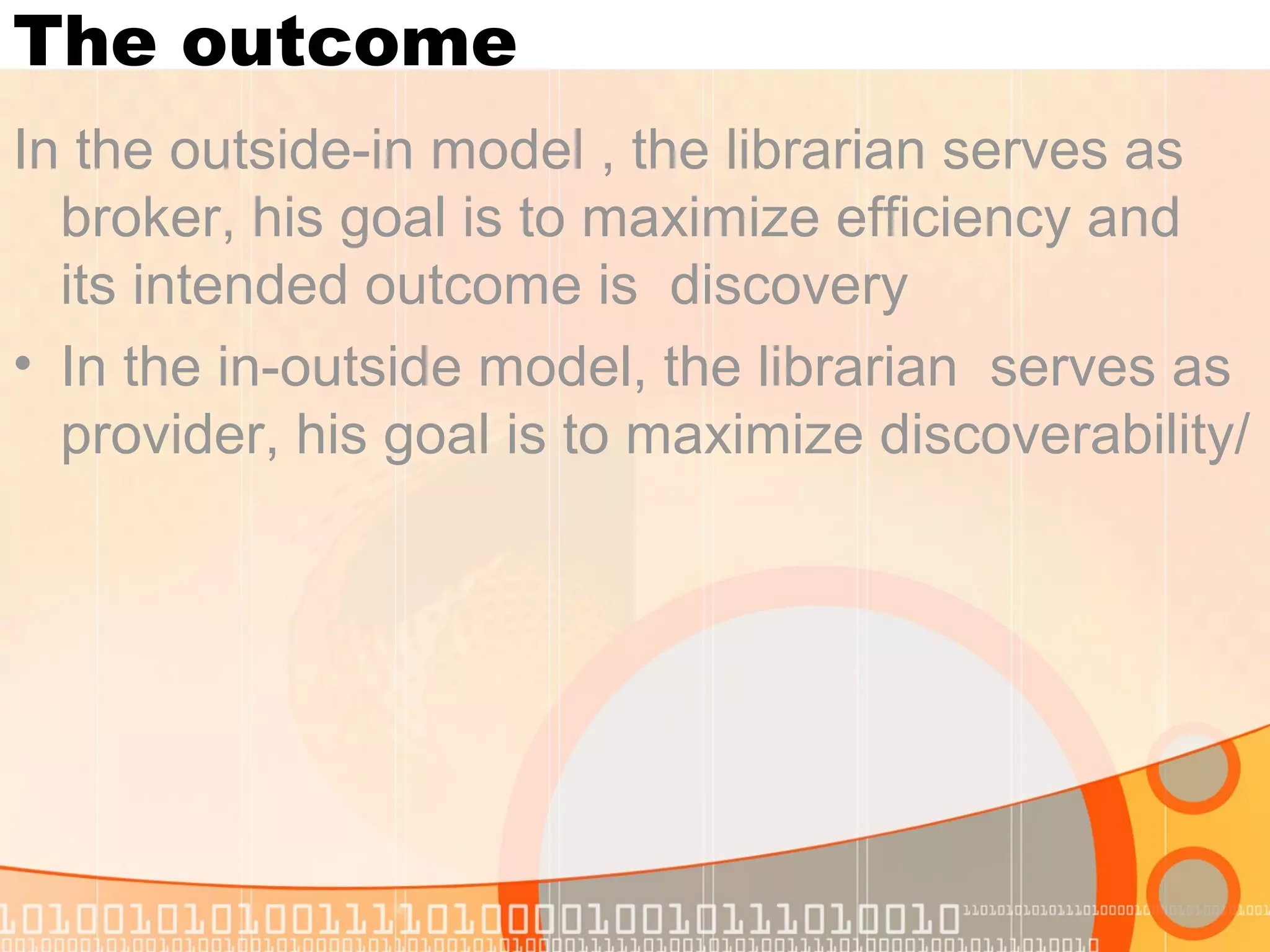 The outcome
In the outside-in model , the librarian serves as
broker, his goal is to maximize efficiency and
its intended outcome is discovery
• In the in-outside model, the librarian serves as
provider, his goal is to maximize discoverability/
 