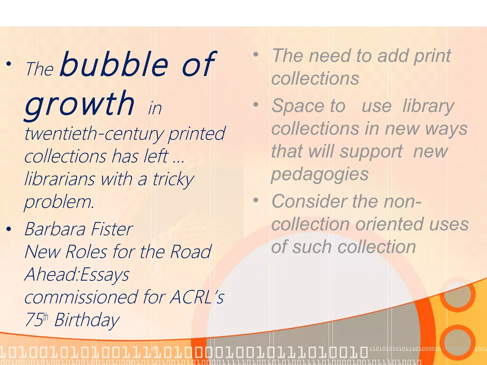 • The bubble of
growth in
twentieth-century printed
collections has left …
librarians with a tricky
problem.
• Barbara Fister
New Roles for the Road
Ahead:Essays
commissioned for ACRL’s
75th
Birthday
• The need to add print
collections
• Space to use library
collections in new ways
that will support new
pedagogies
• Consider the non-
collection oriented uses
of such collection
 