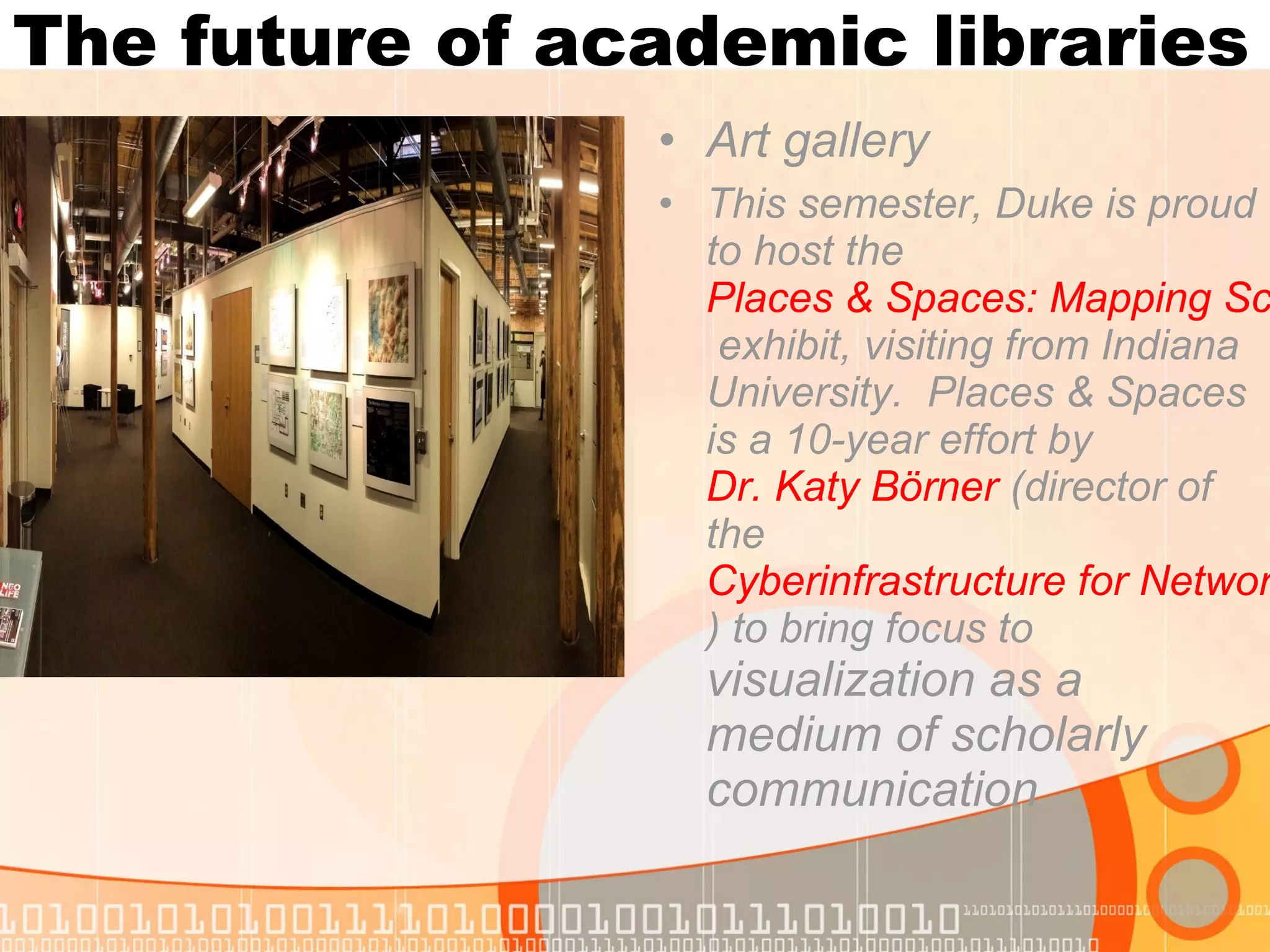 The future of academic libraries
• Art gallery
• This semester, Duke is proud
to host the
Places & Spaces: Mapping Sc
exhibit, visiting from Indiana
University. Places & Spaces
is a 10-year effort by
Dr. Katy Börner (director of
the
Cyberinfrastructure for Networ
) to bring focus to
visualization as a
medium of scholarly
communication
 