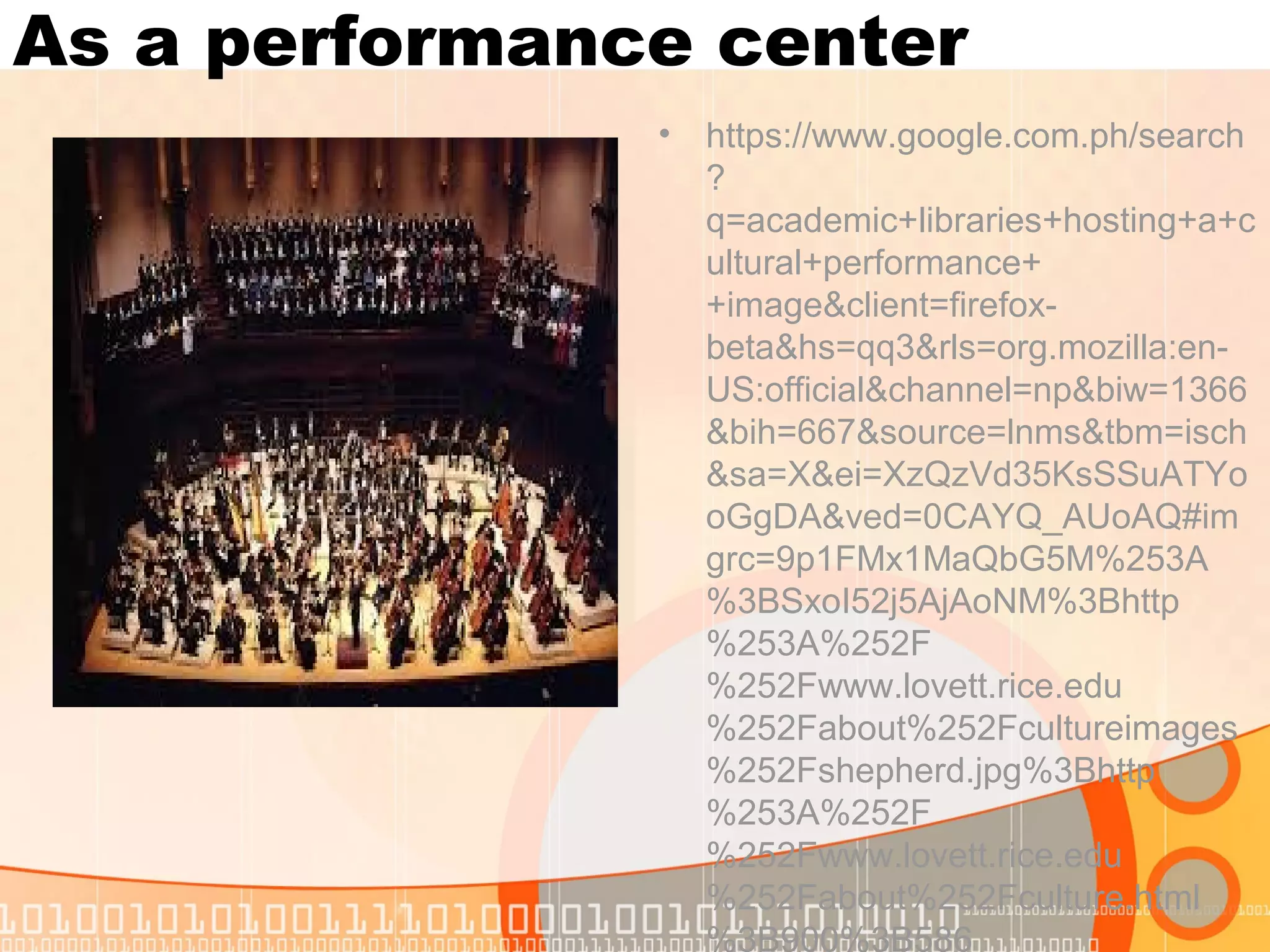 As a performance center
• https://www.google.com.ph/search
?
q=academic+libraries+hosting+a+c
ultural+performance+
+image&client=firefox-
beta&hs=qq3&rls=org.mozilla:en-
US:official&channel=np&biw=1366
&bih=667&source=lnms&tbm=isch
&sa=X&ei=XzQzVd35KsSSuATYo
oGgDA&ved=0CAYQ_AUoAQ#im
grc=9p1FMx1MaQbG5M%253A
%3BSxoI52j5AjAoNM%3Bhttp
%253A%252F
%252Fwww.lovett.rice.edu
%252Fabout%252Fcultureimages
%252Fshepherd.jpg%3Bhttp
%253A%252F
%252Fwww.lovett.rice.edu
%252Fabout%252Fculture.html
%3B900%3B586
 