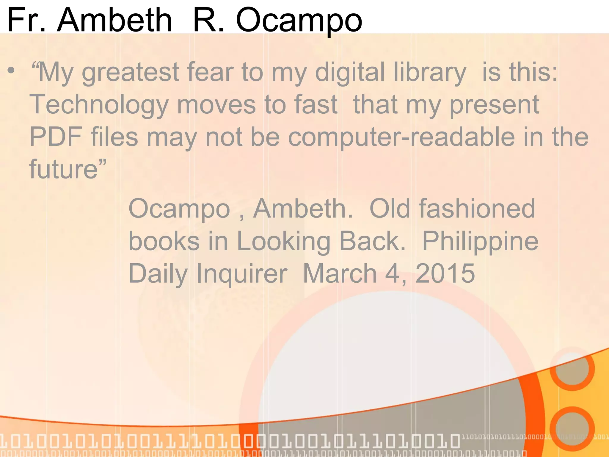Fr. Ambeth R. Ocampo
• “My greatest fear to my digital library is this:
Technology moves to fast that my present
PDF files may not be computer-readable in the
future”
Ocampo , Ambeth. Old fashioned
books in Looking Back. Philippine
Daily Inquirer March 4, 2015
 