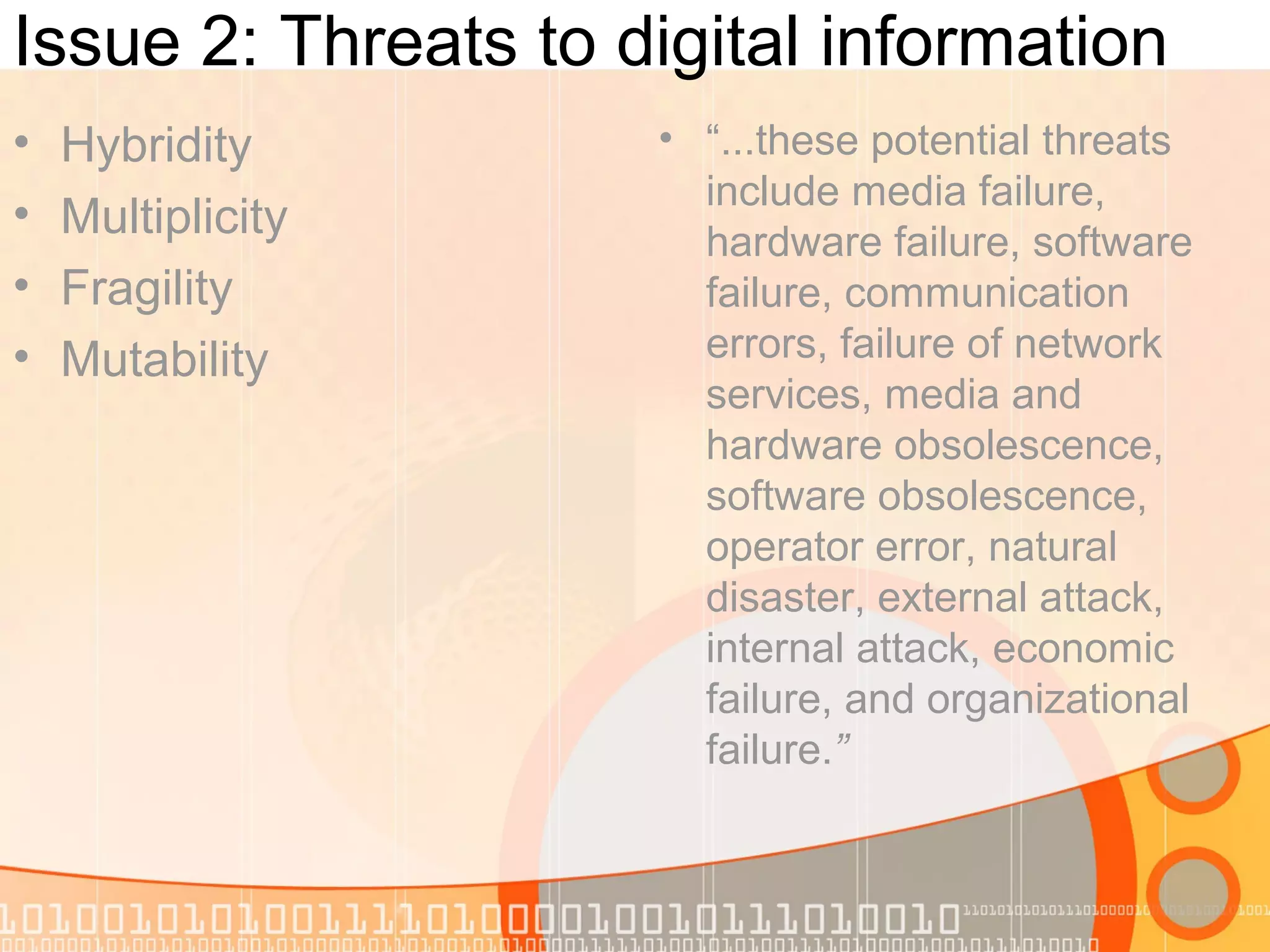 Issue 2: Threats to digital information
• Hybridity
• Multiplicity
• Fragility
• Mutability
• “...these potential threats
include media failure,
hardware failure, software
failure, communication
errors, failure of network
services, media and
hardware obsolescence,
software obsolescence,
operator error, natural
disaster, external attack,
internal attack, economic
failure, and organizational
failure.”
 