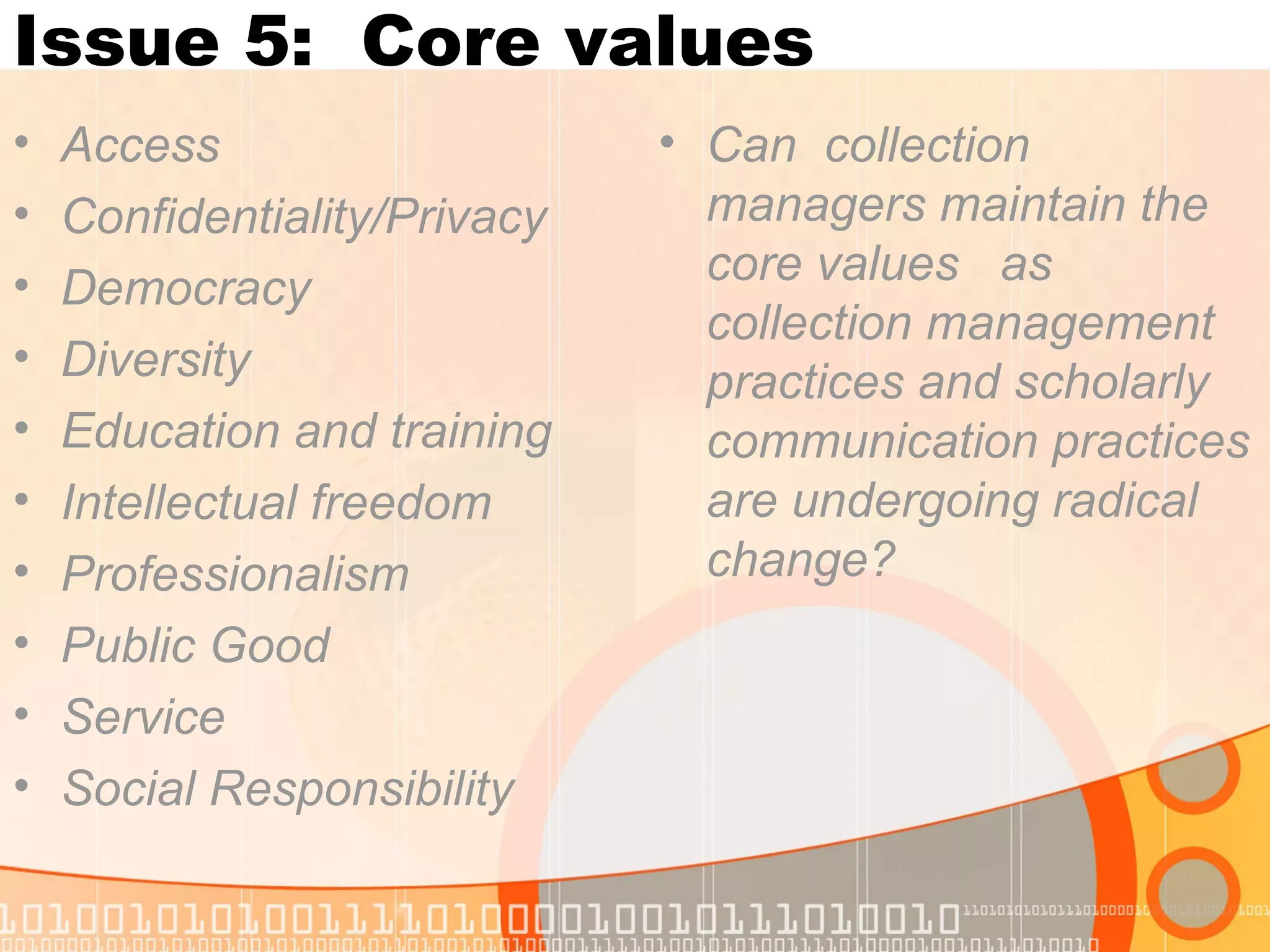 Issue 5: Core values
• Access
• Confidentiality/Privacy
• Democracy
• Diversity
• Education and training
• Intellectual freedom
• Professionalism
• Public Good
• Service
• Social Responsibility
• Can collection
managers maintain the
core values as
collection management
practices and scholarly
communication practices
are undergoing radical
change?
 
