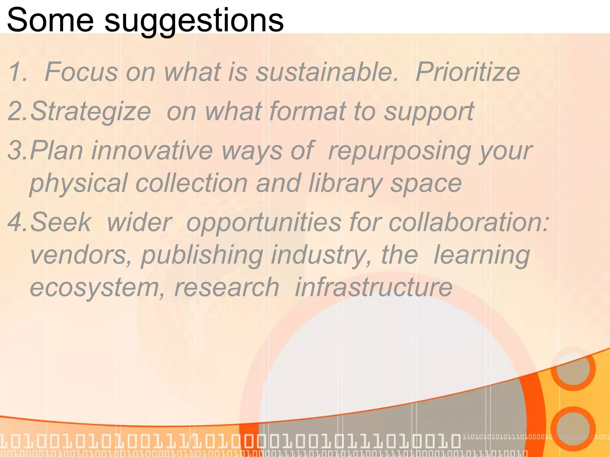 Some suggestions
1. Focus on what is sustainable. Prioritize
2.Strategize on what format to support
3.Plan innovative ways of repurposing your
physical collection and library space
4.Seek wider opportunities for collaboration:
vendors, publishing industry, the learning
ecosystem, research infrastructure
 
