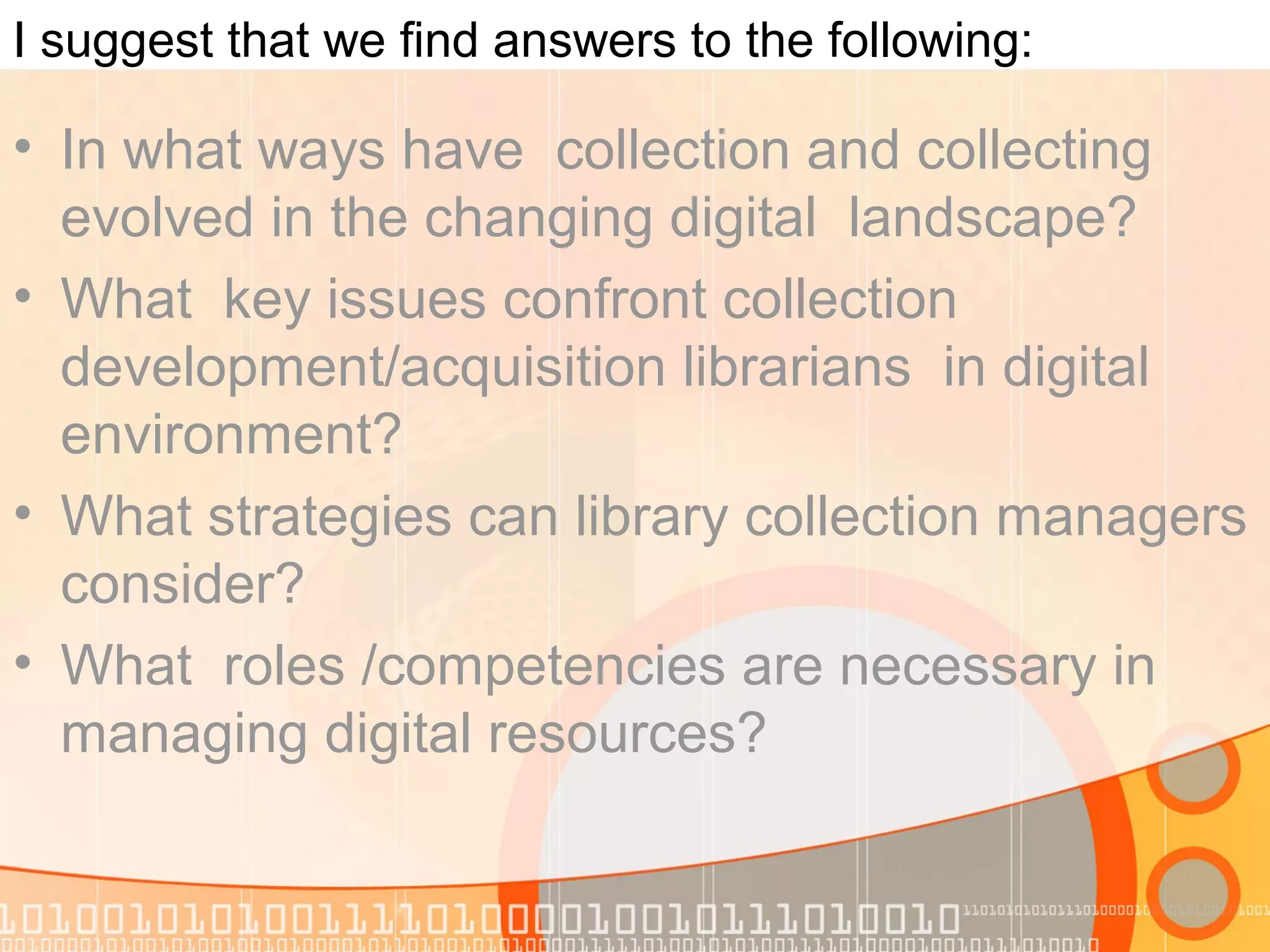 I suggest that we find answers to the following:
• In what ways have collection and collecting
evolved in the changing digital landscape?
• What key issues confront collection
development/acquisition librarians in digital
environment?
• What strategies can library collection managers
consider?
• What roles /competencies are necessary in
managing digital resources?
 