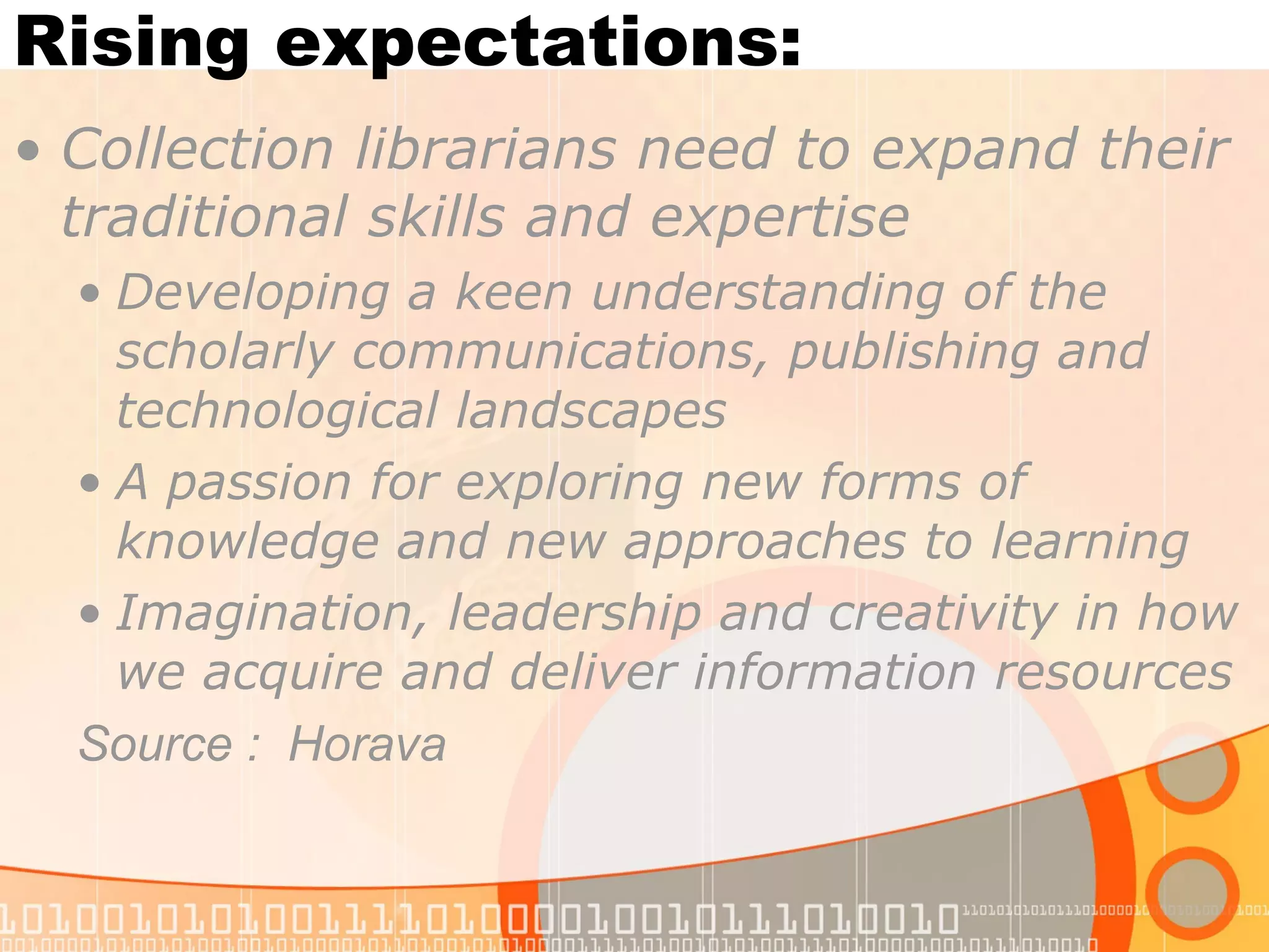 Rising expectations:
• Collection librarians need to expand their
traditional skills and expertise
• Developing a keen understanding of the
scholarly communications, publishing and
technological landscapes
• A passion for exploring new forms of
knowledge and new approaches to learning
• Imagination, leadership and creativity in how
we acquire and deliver information resources
Source : Horava
 
