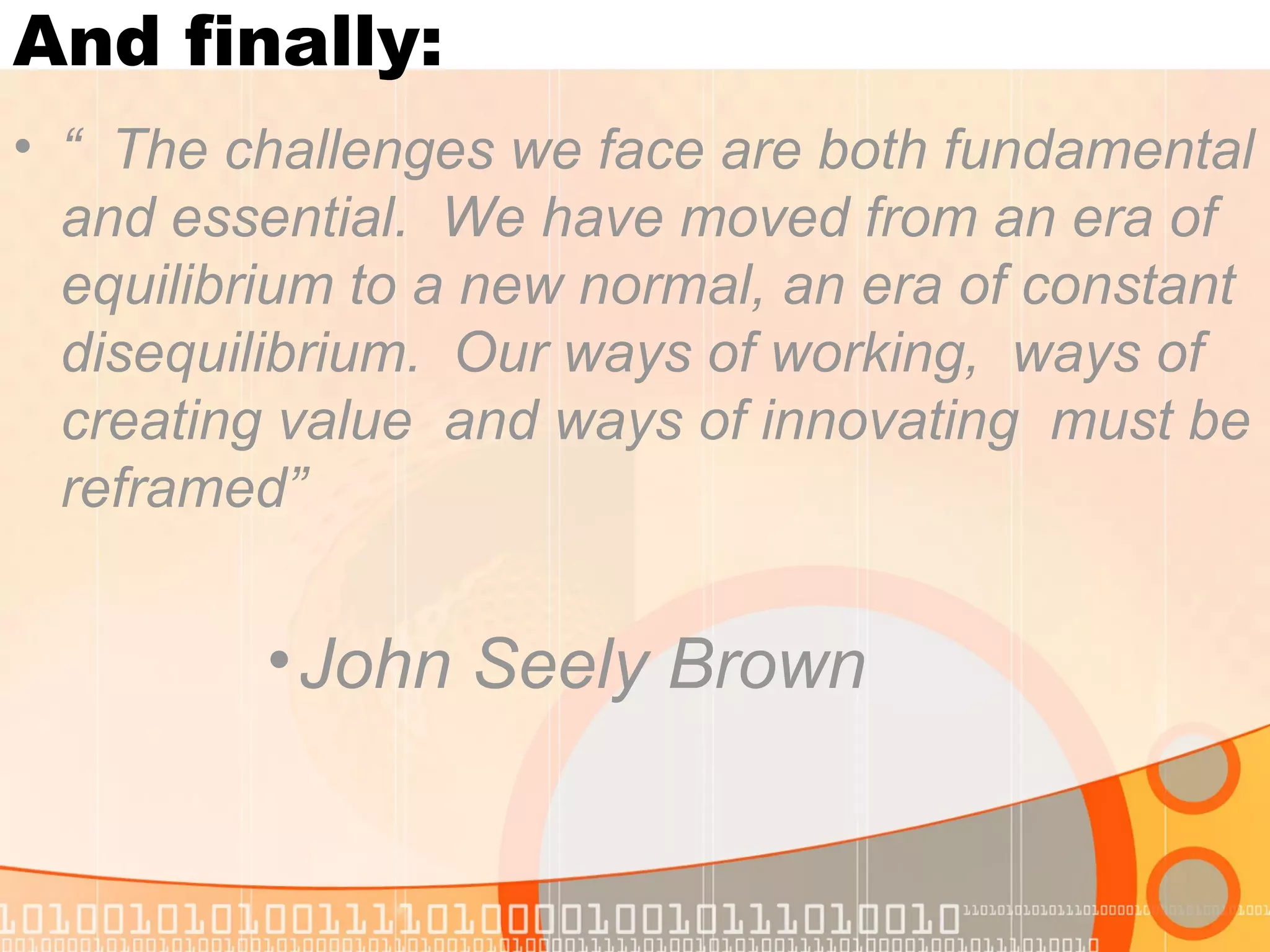 And finally:
• “ The challenges we face are both fundamental
and essential. We have moved from an era of
equilibrium to a new normal, an era of constant
disequilibrium. Our ways of working, ways of
creating value and ways of innovating must be
reframed”
•John Seely Brown
 