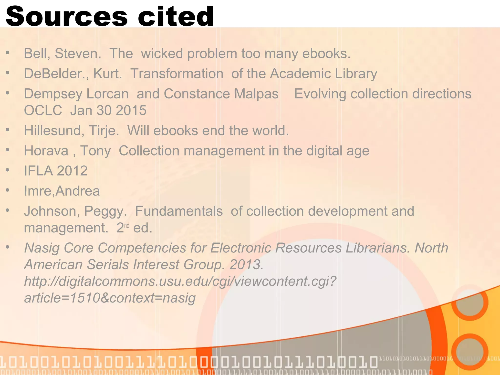 Sources cited
• Bell, Steven. The wicked problem too many ebooks.
• DeBelder., Kurt. Transformation of the Academic Library
• Dempsey Lorcan and Constance Malpas Evolving collection directions
OCLC Jan 30 2015
• Hillesund, Tirje. Will ebooks end the world.
• Horava , Tony Collection management in the digital age
• IFLA 2012
• Imre,Andrea
• Johnson, Peggy. Fundamentals of collection development and
management. 2nd
ed.
• Nasig Core Competencies for Electronic Resources Librarians. North
American Serials Interest Group. 2013.
http://digitalcommons.usu.edu/cgi/viewcontent.cgi?
article=1510&context=nasig
 