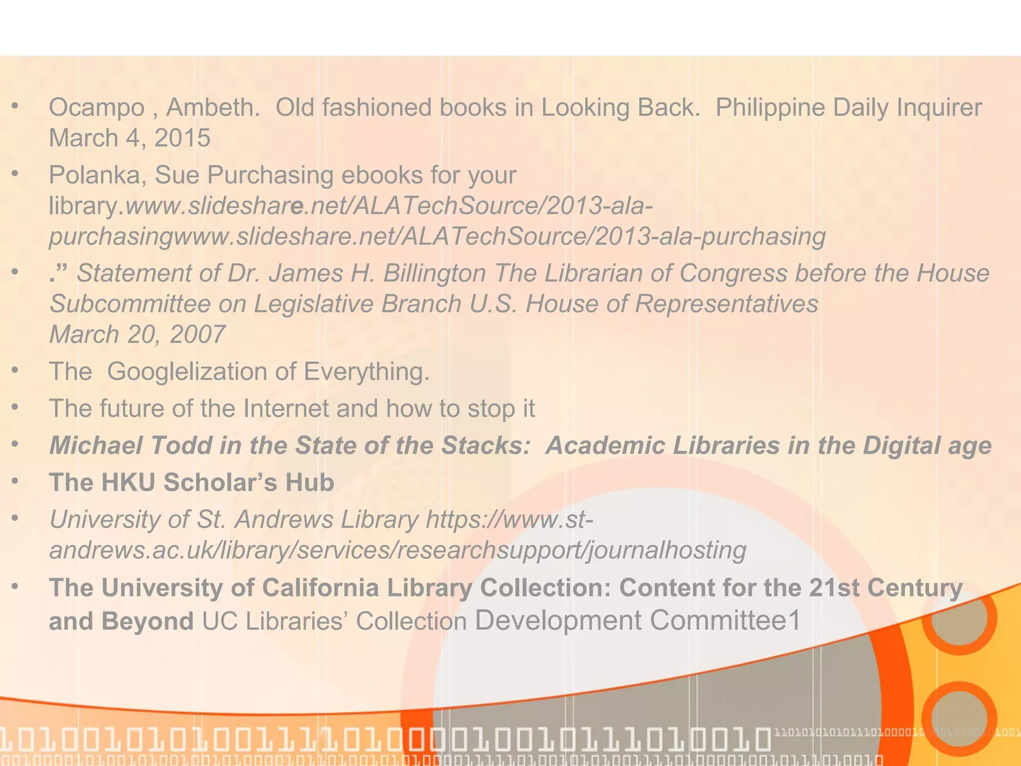 • Ocampo , Ambeth. Old fashioned books in Looking Back. Philippine Daily Inquirer
March 4, 2015
• Polanka, Sue Purchasing ebooks for your
library.www.slideshare.net/ALATechSource/2013-ala-
purchasingwww.slideshare.net/ALATechSource/2013-ala-purchasing
• .” Statement of Dr. James H. Billington The Librarian of Congress before the House
Subcommittee on Legislative Branch U.S. House of Representatives
March 20, 2007
• The Googlelization of Everything.
• The future of the Internet and how to stop it
• Michael Todd in the State of the Stacks: Academic Libraries in the Digital age
• The HKU Scholar’s Hub
• University of St. Andrews Library https://www.st-
andrews.ac.uk/library/services/researchsupport/journalhosting
• The University of California Library Collection: Content for the 21st Century
and Beyond UC Libraries’ Collection Development Committee1
 