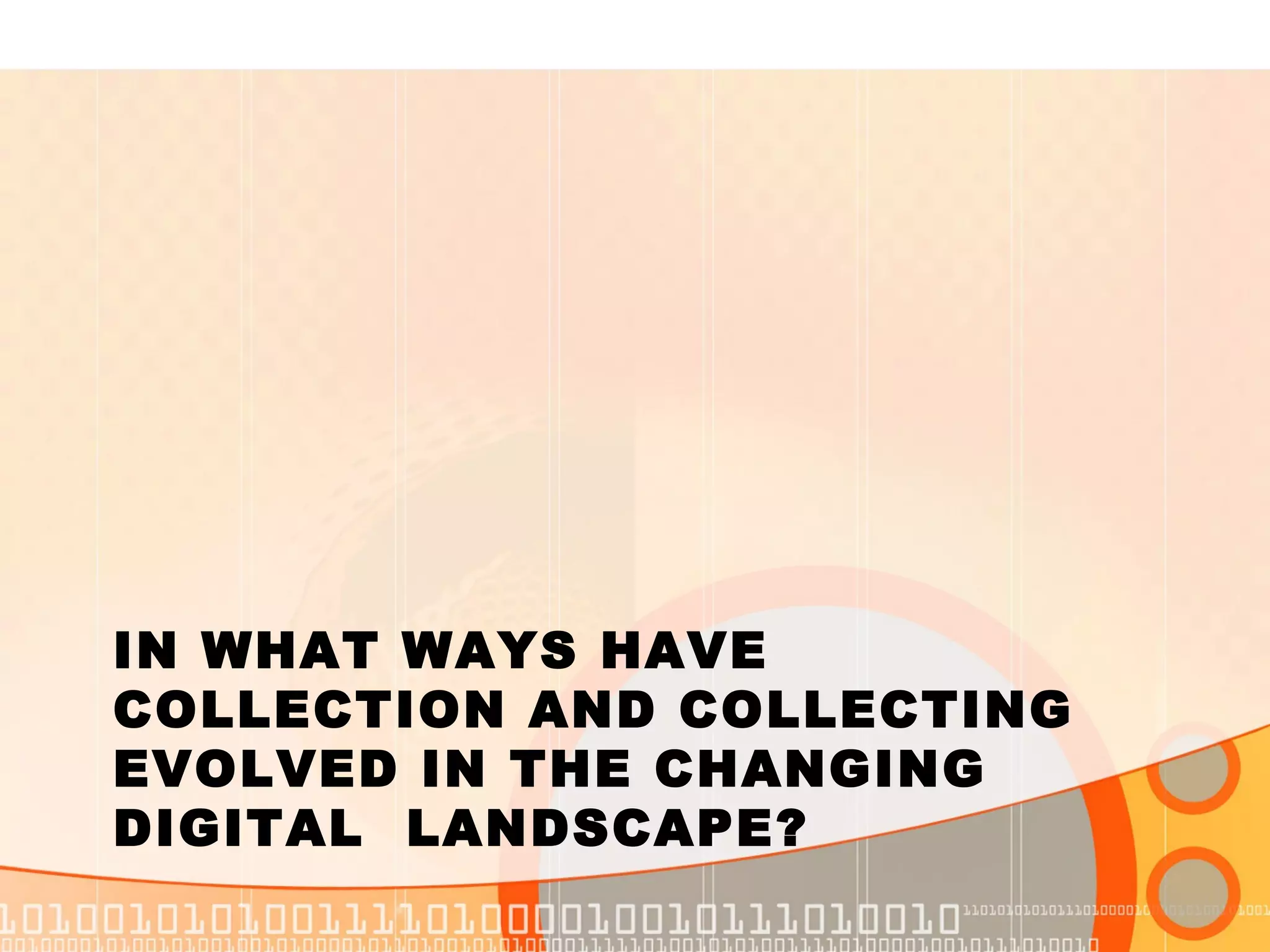 IN WHAT WAYS HAVE
COLLECTION AND COLLECTING
EVOLVED IN THE CHANGING
DIGITAL LANDSCAPE?
 