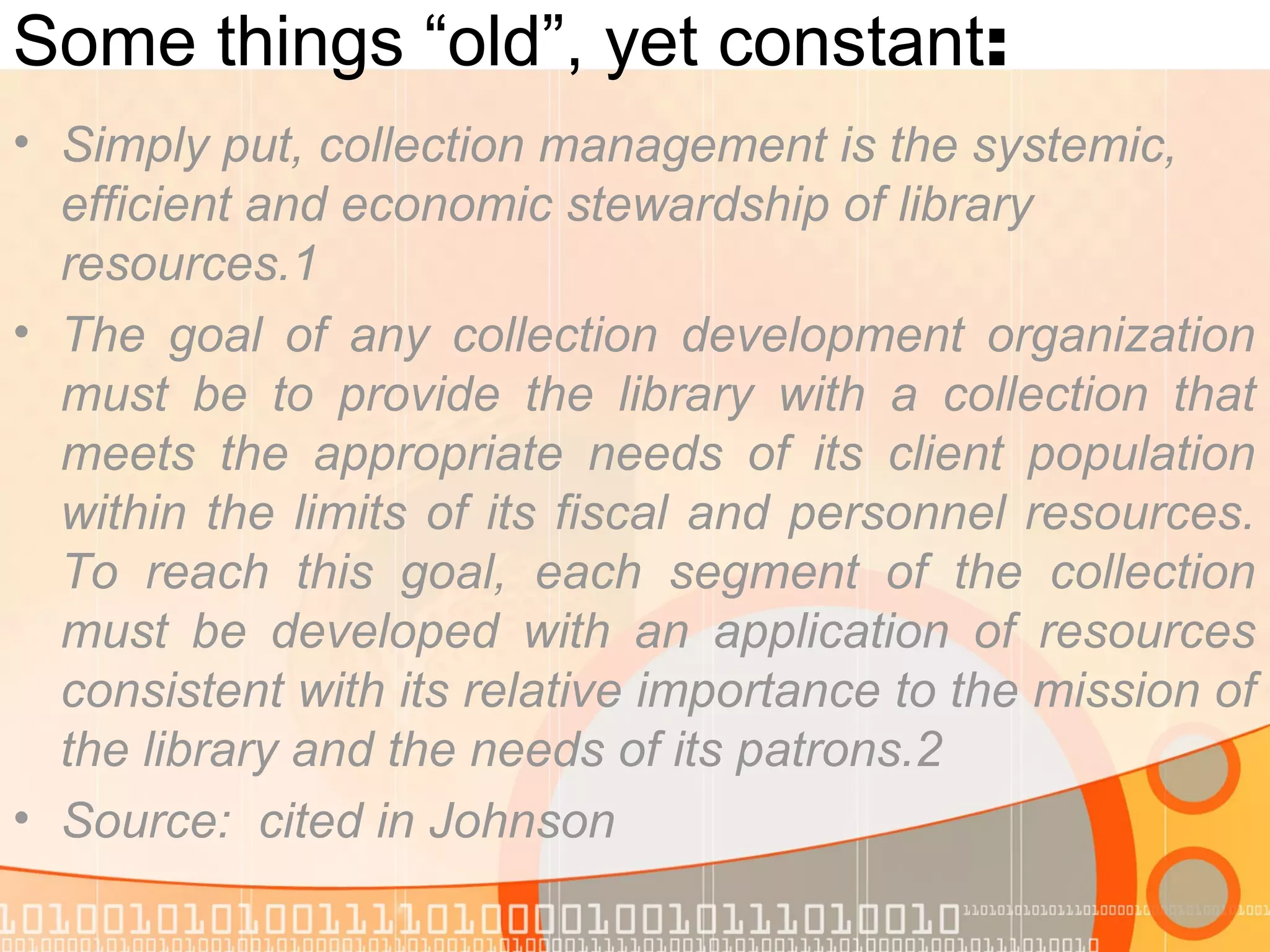 Some things “old”, yet constant:
• Simply put, collection management is the systemic,
efficient and economic stewardship of library
resources.1
• The goal of any collection development organization
must be to provide the library with a collection that
meets the appropriate needs of its client population
within the limits of its fiscal and personnel resources.
To reach this goal, each segment of the collection
must be developed with an application of resources
consistent with its relative importance to the mission of
the library and the needs of its patrons.2
• Source: cited in Johnson
 