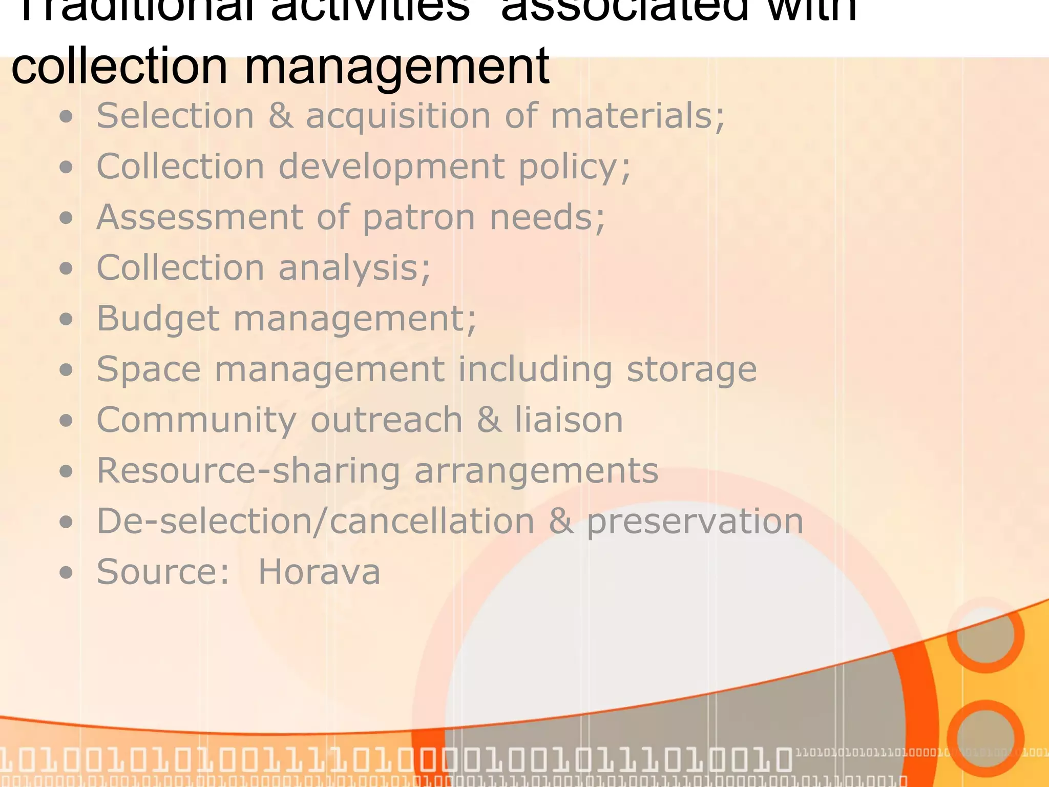 Traditional activities associated with
collection management
• Selection & acquisition of materials;
• Collection development policy;
• Assessment of patron needs;
• Collection analysis;
• Budget management;
• Space management including storage
• Community outreach & liaison
• Resource-sharing arrangements
• De-selection/cancellation & preservation
• Source: Horava
 