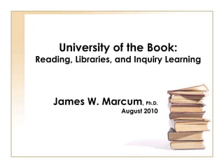 University of the Book:
Reading, Libraries, and Inquiry Learning



    James W. Marcum, Ph.D.
                    August 2010
 