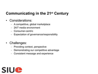 Communicating in the 21 st  Century Considerations: A competitive, global marketplace 24/7 media environment Consumer-centric Expectation of governance/responsibility Challenges: Providing context, perspective Demonstrating our competitive advantage Consistent message and experience 
