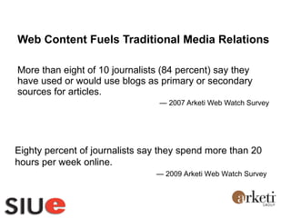 Web Content Fuels Traditional Media Relations More than eight of 10 journalists (84 percent) say they have used or would use blogs as primary or secondary sources for articles. —  2007 Arketi Web Watch Survey  Eighty percent of journalists say they spend more than 20 hours per week online. —  2009 Arketi Web Watch Survey  