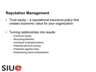 Reputation Management Trust equity – a reputational insurance policy that creates economic value for your organization Turning relationships into results Customer loyalty Recruiting/retention Increased funding/donations Potential premium pricing Protection against crisis Empowering brand ambassadors 