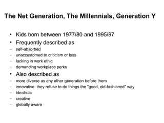 Kids born between 1977/80 and 1995/97 Frequently described as  self-absorbed unaccustomed to criticism or loss lacking in work ethic demanding workplace perks Also described as more diverse as any other generation before them innovative: they refuse to do things the "good, old-fashioned" way idealistic creative globally aware The Net Generation, The Millennials, Generation Y 