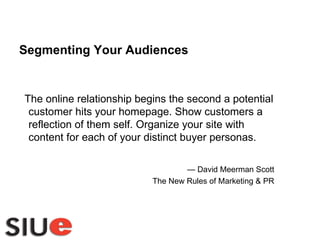 The online relationship begins the second a potential customer hits your homepage. Show customers a reflection of them self. Organize your site with content for each of your distinct buyer personas.  —  David Meerman Scott The New Rules of Marketing & PR Segmenting Your Audiences 